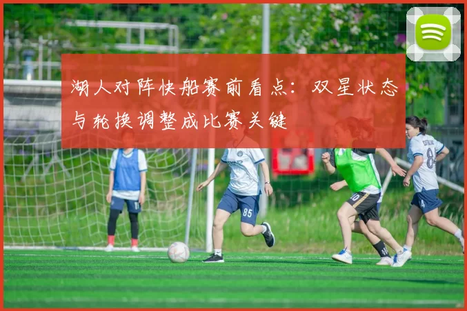 湖人对阵快船赛前看点：双星状态与轮换调整成比赛关键