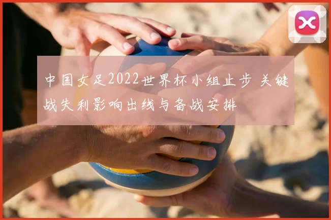 中国女足2022世界杯小组止步 关键战失利影响出线与备战安排