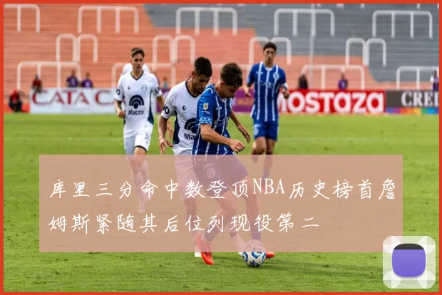 库里三分命中数登顶NBA历史榜首詹姆斯紧随其后位列现役第二