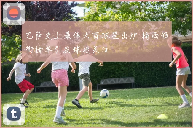 巴萨史上最伟大百球星出炉 梅西领衔榜单引发球迷关注