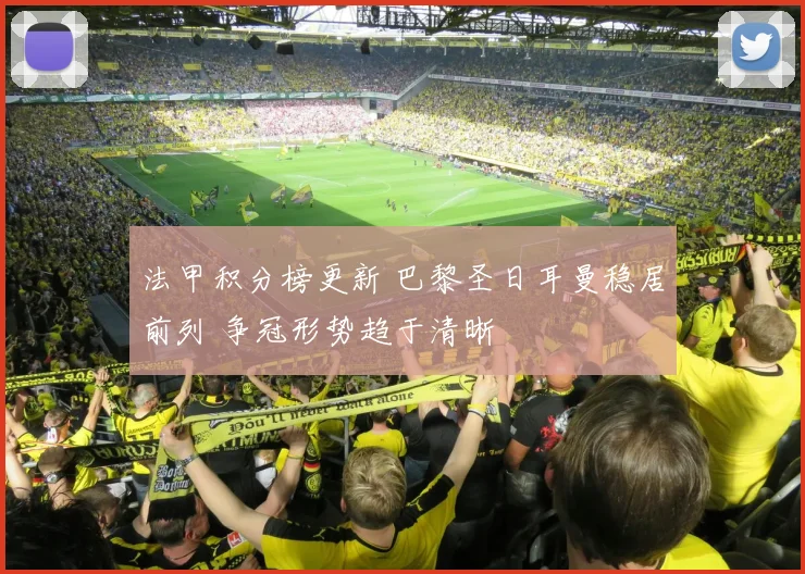 法甲积分榜更新 巴黎圣日耳曼稳居前列 争冠形势趋于清晰