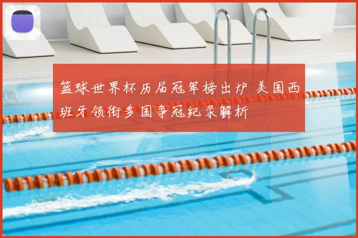 篮球世界杯历届冠军榜出炉 美国西班牙领衔多国争冠纪录解析