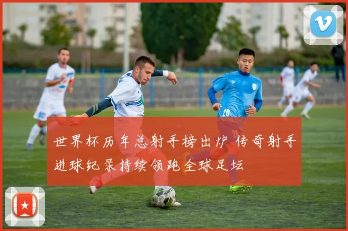 世界杯历年总射手榜出炉 传奇射手进球纪录持续领跑全球足坛