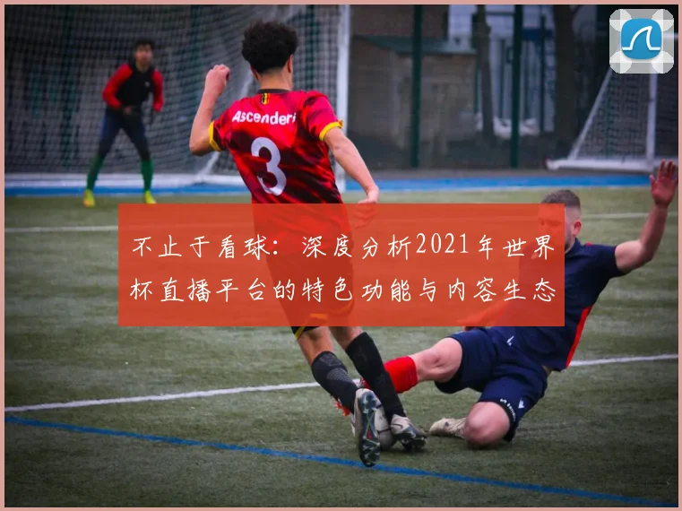 不止于看球:深度分析2021年世界杯直播平台的特色功能与内容生态