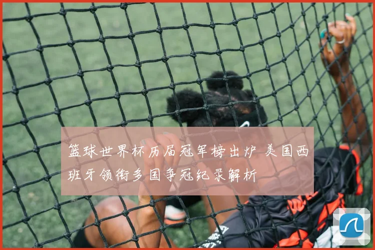 篮球世界杯历届冠军榜出炉 美国西班牙领衔多国争冠纪录解析