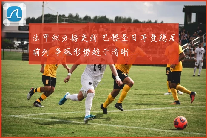 法甲积分榜更新 巴黎圣日耳曼稳居前列 争冠形势趋于清晰