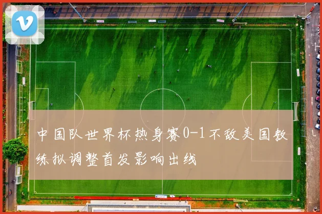 中国队世界杯热身赛0-1不敌美国教练拟调整首发影响出线