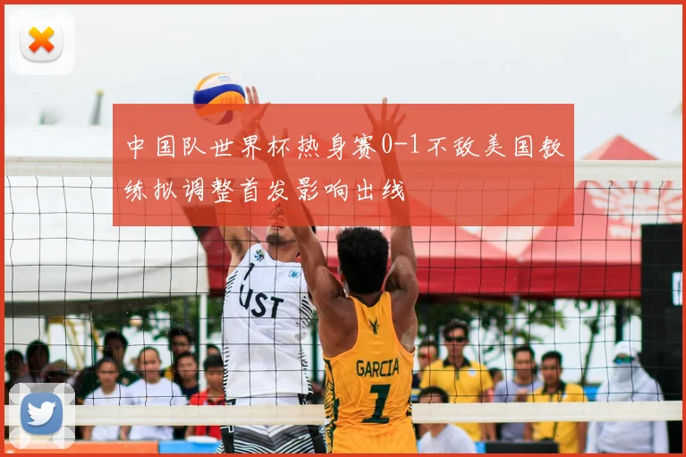 中国队世界杯热身赛0-1不敌美国教练拟调整首发影响出线