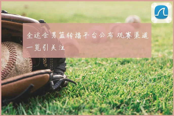 全运会男篮转播平台公布 观赛渠道一览引关注