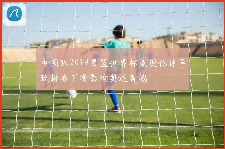 中国队2019男篮世界杯表现低迷导致排名下滑影响奥运备战