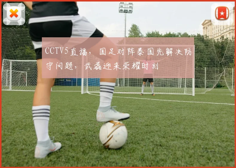 CCTV5直播,国足对阵泰国先解决防守问题,武磊迎来荣耀时刻