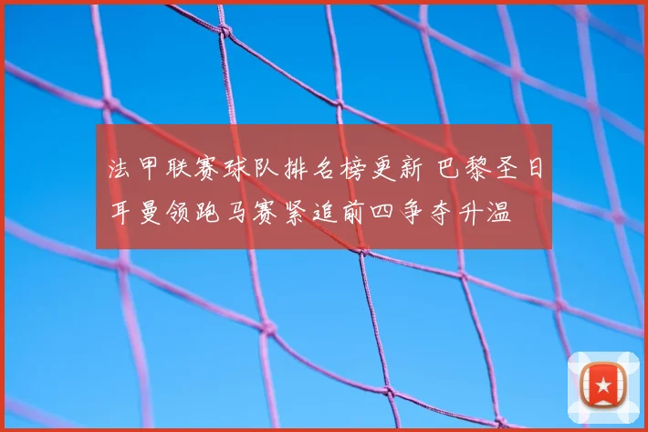 法甲联赛球队排名榜更新 巴黎圣日耳曼领跑马赛紧追前四争夺升温